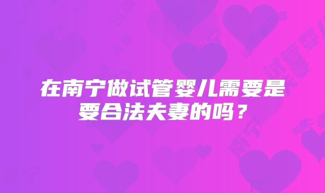 在南宁做试管婴儿需要是要合法夫妻的吗？