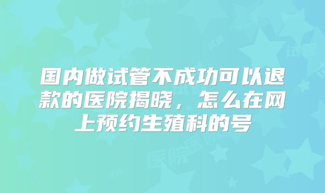 国内做试管不成功可以退款的医院揭晓，怎么在网上预约生殖科的号