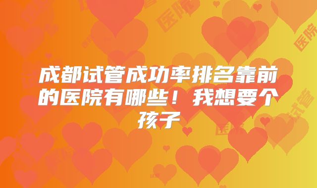成都试管成功率排名靠前的医院有哪些！我想要个孩子