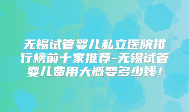 无锡试管婴儿私立医院排行榜前十家推荐-无锡试管婴儿费用大概要多少钱!
