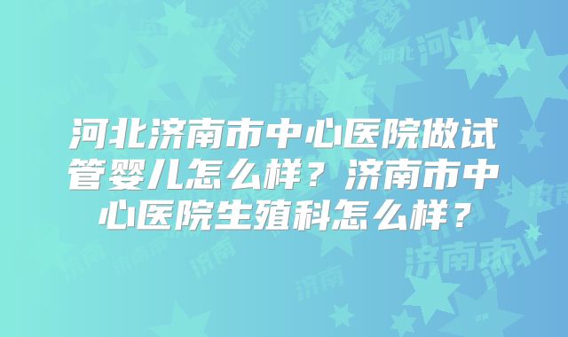 河北济南市中心医院做试管婴儿怎么样?济南市中心医院生殖科怎么样?