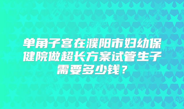 单角子宫在濮阳市妇幼保健院做超长方案试管生子需要多少钱？
