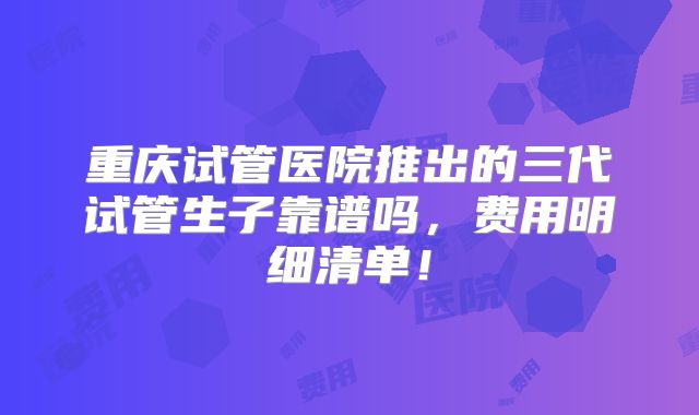 重庆试管医院推出的三代试管生子靠谱吗,费用明细清单!