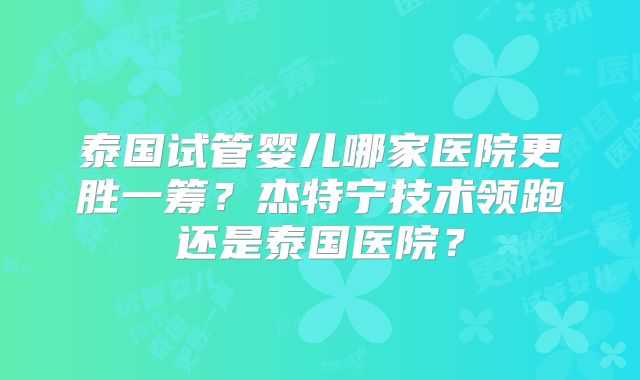 泰国试管婴儿哪家医院更胜一筹？杰特宁技术领跑还是泰国医院？