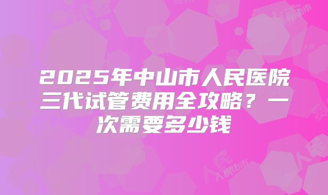2025年中山市人民医院三代试管费用全攻略?一次需要多少钱