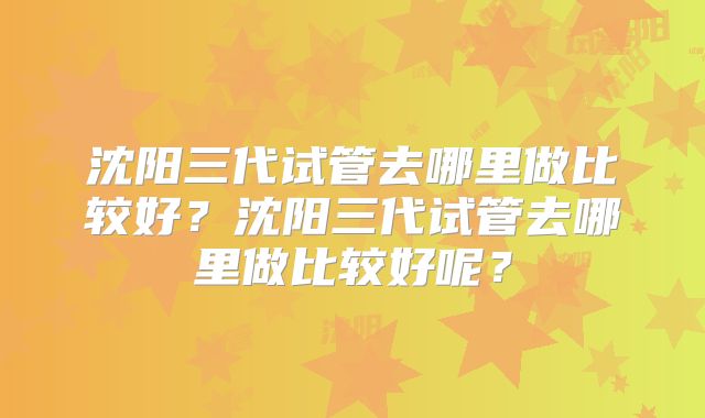 沈阳三代试管去哪里做比较好？沈阳三代试管去哪里做比较好呢？