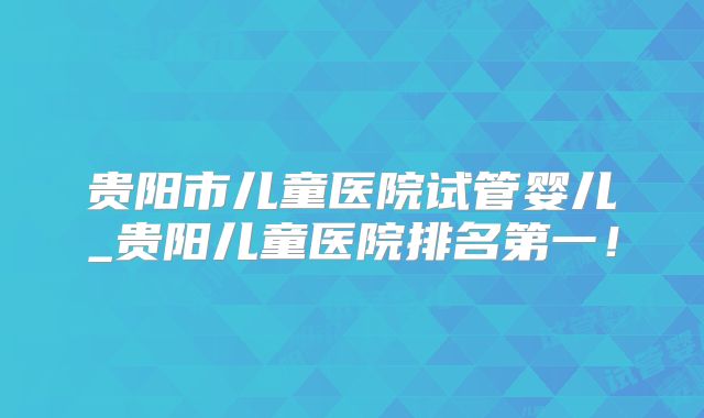 贵阳市儿童医院试管婴儿_贵阳儿童医院排名第一！