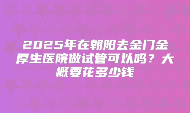 2025年在朝阳去金门金厚生医院做试管可以吗？大概要花多少钱