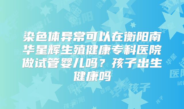 染色体异常可以在衡阳南华星辉生殖健康专科医院做试管婴儿吗?孩子出生健康吗