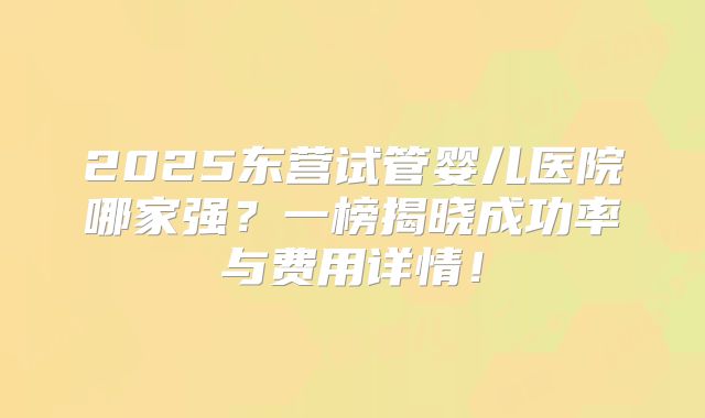 2025东营试管婴儿医院哪家强?一榜揭晓成功率与费用详情!
