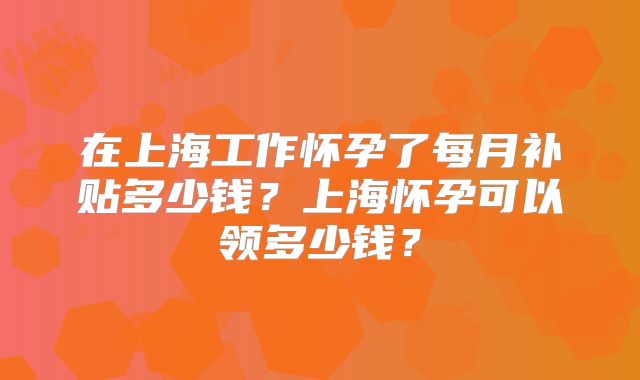 在上海工作怀孕了每月补贴多少钱？上海怀孕可以领多少钱？