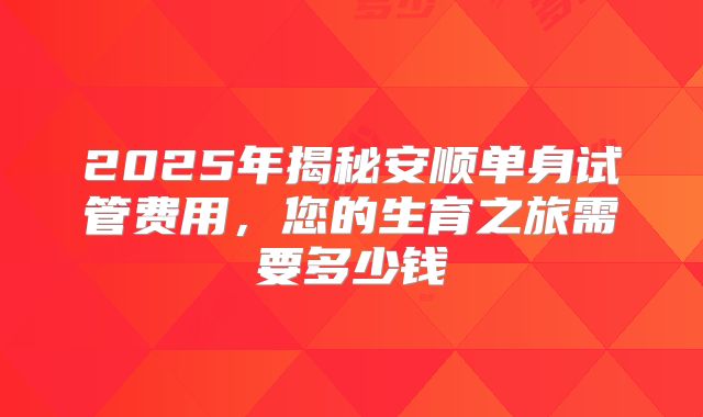 2025年揭秘安顺单身试管费用,您的生育之旅需要多少钱