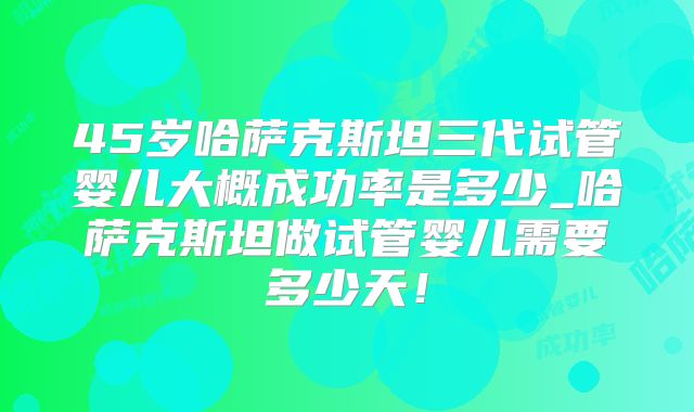 45岁哈萨克斯坦三代试管婴儿大概成功率是多少_哈萨克斯坦做试管婴儿需要多少天！