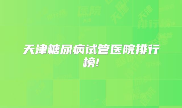 天津糖尿病试管医院排行榜!
