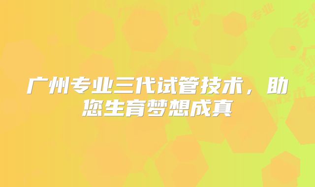 广州专业三代试管技术，助您生育梦想成真