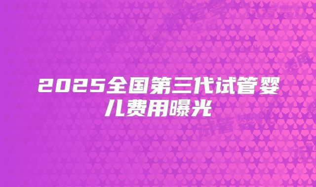 2025全国第三代试管婴儿费用曝光