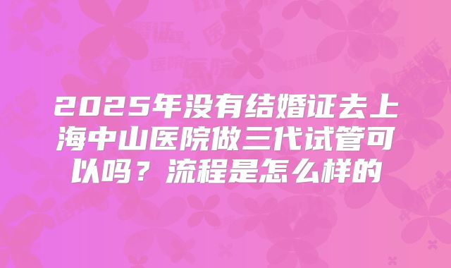 2025年没有结婚证去上海中山医院做三代试管可以吗？流程是怎么样的
