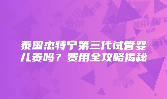 泰国杰特宁第三代试管婴儿贵吗？费用全攻略揭秘
