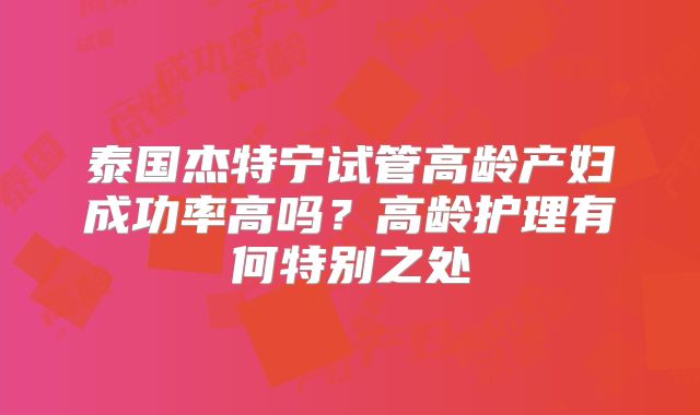 泰国杰特宁试管高龄产妇成功率高吗？高龄护理有何特别之处