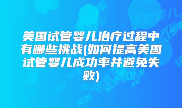 美国试管婴儿治疗过程中有哪些挑战(如何提高美国试管婴儿成功率并避免失败)