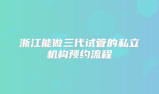 浙江能做三代试管的私立机构预约流程