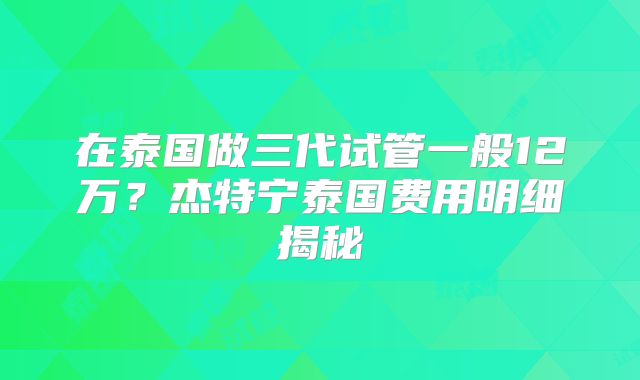 在泰国做三代试管一般12万？杰特宁泰国费用明细揭秘