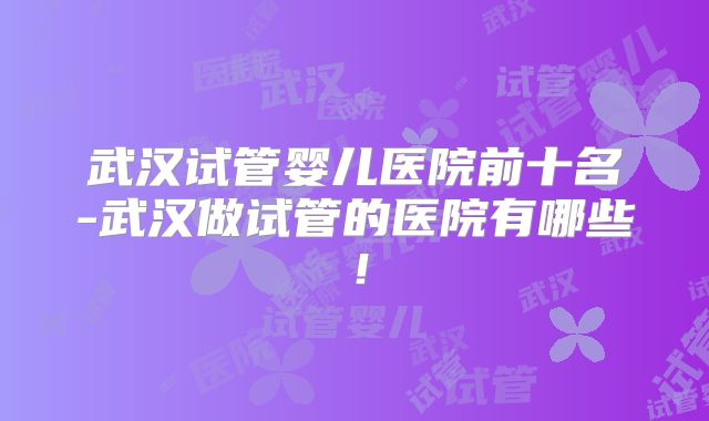 武汉试管婴儿医院前十名-武汉做试管的医院有哪些！