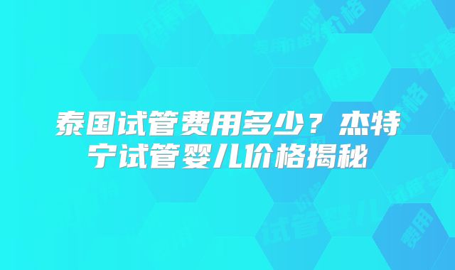 泰国试管费用多少?杰特宁试管婴儿价格揭秘