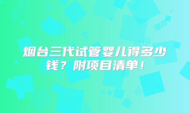 烟台三代试管婴儿得多少钱？附项目清单！