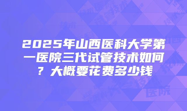 2025年山西医科大学第一医院三代试管技术如何？大概要花费多少钱