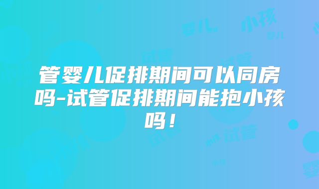 管婴儿促排期间可以同房吗-试管促排期间能抱小孩吗！
