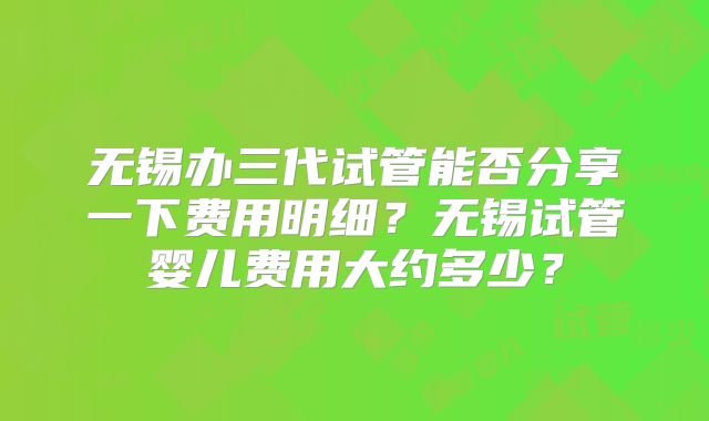 无锡办三代试管能否分享一下费用明细?无锡试管婴儿费用大约多少?