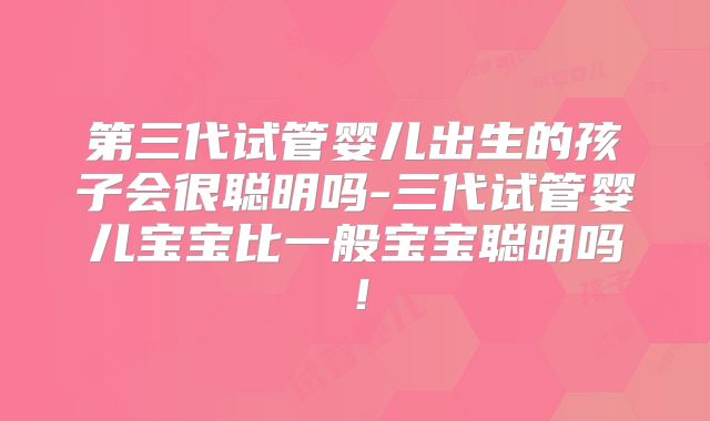 第三代试管婴儿出生的孩子会很聪明吗-三代试管婴儿宝宝比一般宝宝聪明吗！