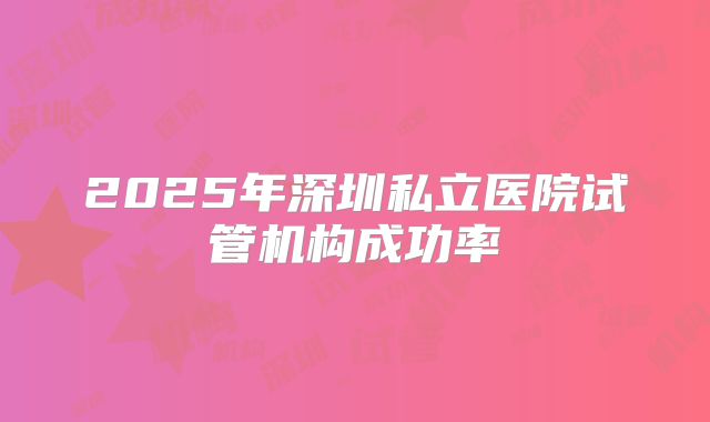 2025年深圳私立医院试管机构成功率