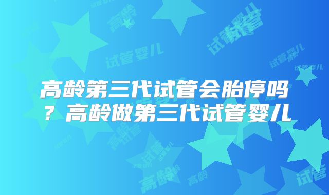 高龄第三代试管会胎停吗？高龄做第三代试管婴儿