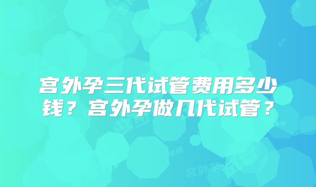 宫外孕三代试管费用多少钱?宫外孕做几代试管?