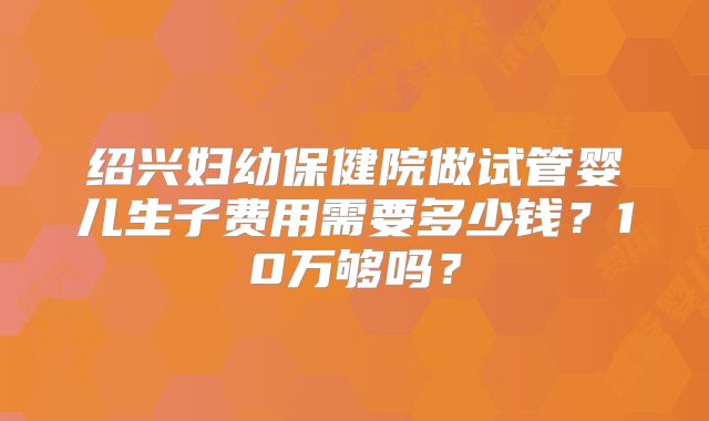 绍兴妇幼保健院做试管婴儿生子费用需要多少钱?10万够吗?
