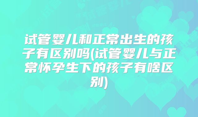 试管婴儿和正常出生的孩子有区别吗(试管婴儿与正常怀孕生下的孩子有啥区别)