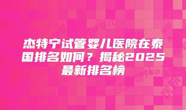 杰特宁试管婴儿医院在泰国排名如何？揭秘2025最新排名榜