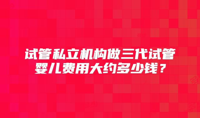试管私立机构做三代试管婴儿费用大约多少钱?