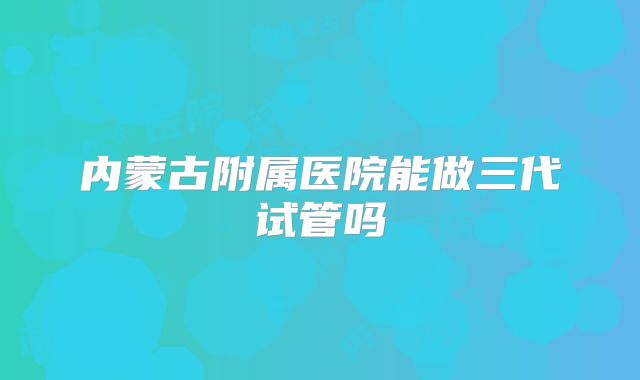 内蒙古附属医院能做三代试管吗