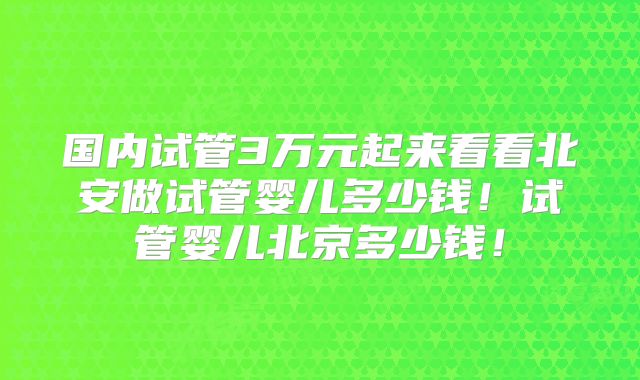 国内试管3万元起来看看北安做试管婴儿多少钱！试管婴儿北京多少钱！