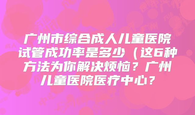 广州市综合成人儿童医院试管成功率是多少（这6种方法为你解决烦恼？广州儿童医院医疗中心？