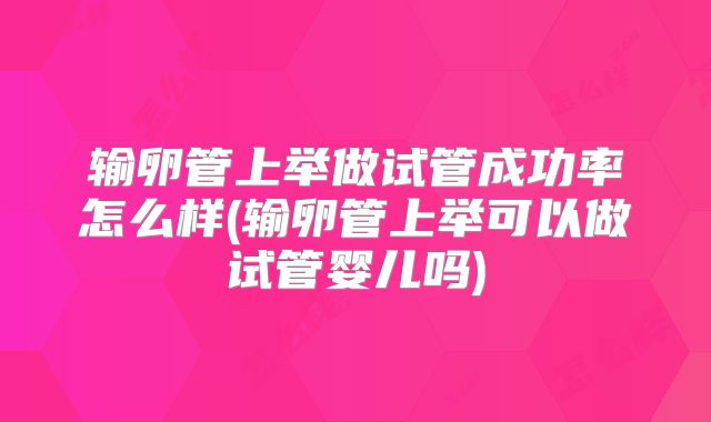 输卵管上举做试管成功率怎么样(输卵管上举可以做试管婴儿吗)