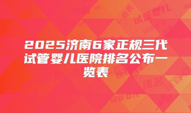 2025济南6家正规三代试管婴儿医院排名公布一览表