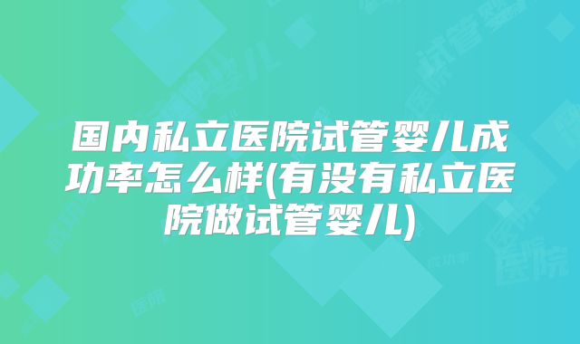 国内私立医院试管婴儿成功率怎么样(有没有私立医院做试管婴儿)