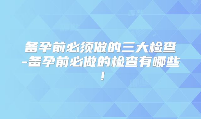 备孕前必须做的三大检查-备孕前必做的检查有哪些！