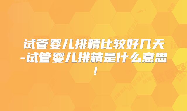 试管婴儿排精比较好几天-试管婴儿排精是什么意思!