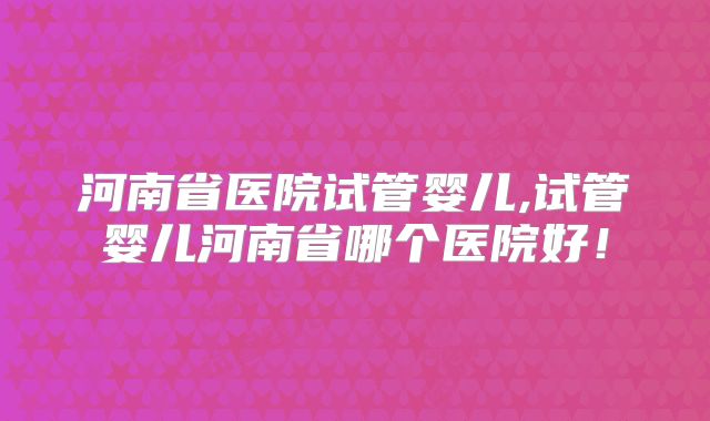 河南省医院试管婴儿,试管婴儿河南省哪个医院好!