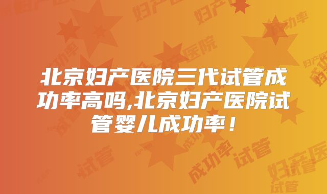 北京妇产医院三代试管成功率高吗,北京妇产医院试管婴儿成功率!